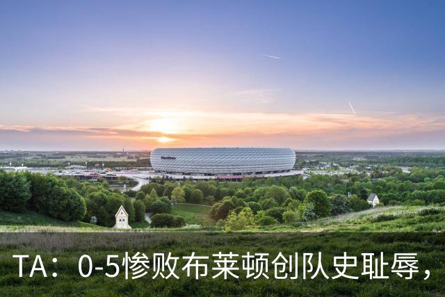 TA:0-5惨败布莱顿创队史耻辱,水晶宫主帅萨热帅位岌岌可危